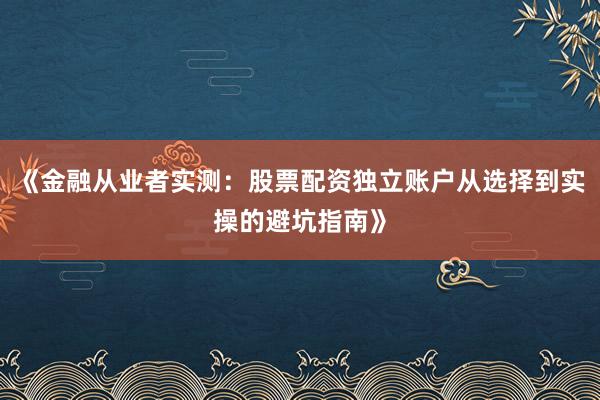 《金融从业者实测：股票配资独立账户从选择到实操的避坑指南》