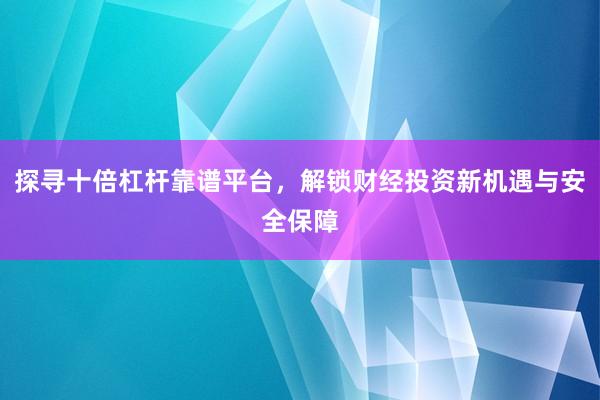 探寻十倍杠杆靠谱平台,解锁财经投资新机遇与安全保障