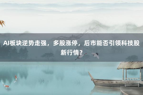 AI板块逆势走强，多股涨停，后市能否引领科技股新行情？