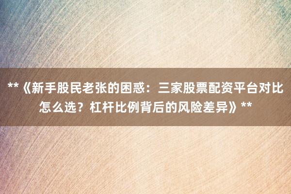 **《新手股民老张的困惑：三家股票配资平台对比怎么选？杠杆比例背后的风险差异》**
