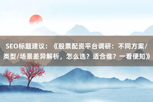 SEO标题建议：《股票配资平台调研：不同方案/类型/场景差异解析，怎么选？适合谁？一看便知》