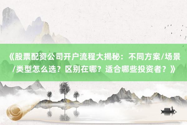 《股票配资公司开户流程大揭秘：不同方案/场景/类型怎么选？区别在哪？适合哪些投资者？》