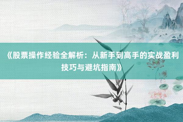 《股票操作经验全解析：从新手到高手的实战盈利技巧与避坑指南》