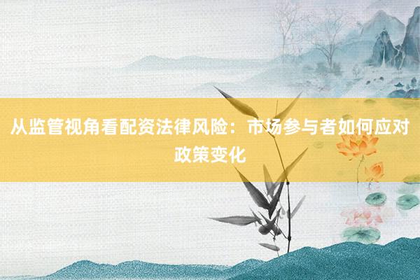 从监管视角看配资法律风险：市场参与者如何应对政策变化