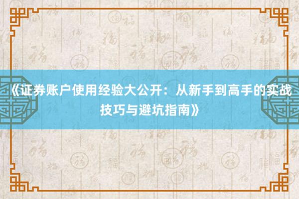 《证券账户使用经验大公开：从新手到高手的实战技巧与避坑指南》