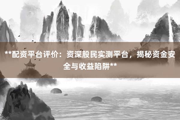 **配资平台评价：资深股民实测平台，揭秘资金安全与收益陷阱**