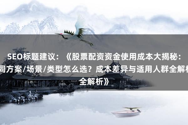 SEO标题建议：《股票配资资金使用成本大揭秘：不同方案/场景/类型怎么选？成本差异与适用人群全解析》