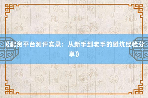《配资平台测评实录：从新手到老手的避坑经验分享》