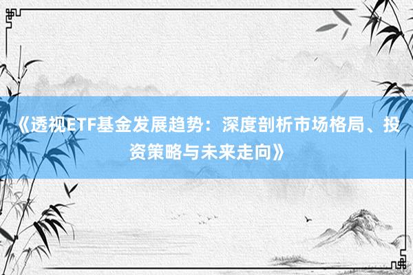 《透视ETF基金发展趋势：深度剖析市场格局、投资策略与未来走向》