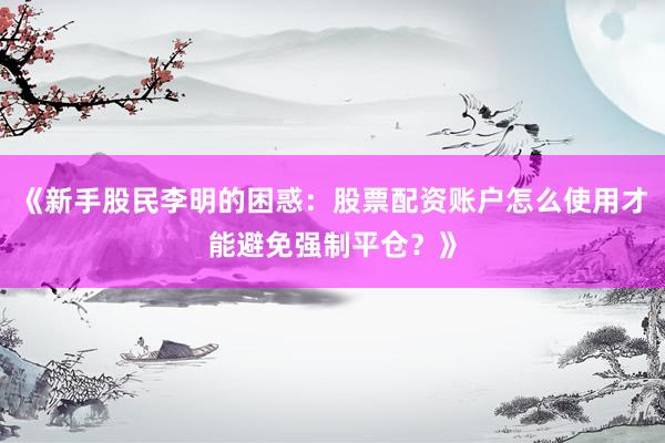 《新手股民李明的困惑：股票配资账户怎么使用才能避免强制平仓？》