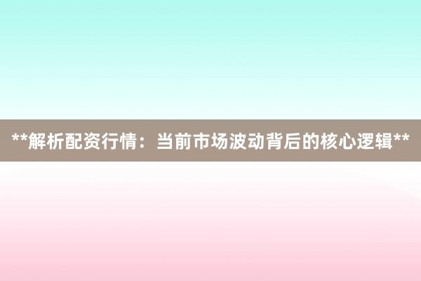 **解析配资行情：当前市场波动背后的核心逻辑**