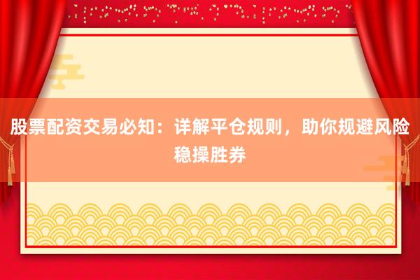 股票配资交易必知:详解平仓规则,助你规避风险稳操胜券