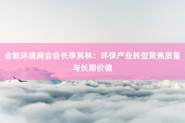 全联环境商会会长李其林：环保产业转型聚焦质量与长期价值