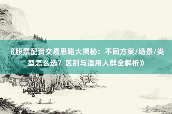 《股票配资交易思路大揭秘：不同方案/场景/类型怎么选？区别与适用人群全解析》