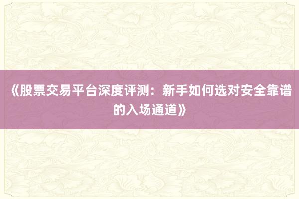 《股票交易平台深度评测：新手如何选对安全靠谱的入场通道》