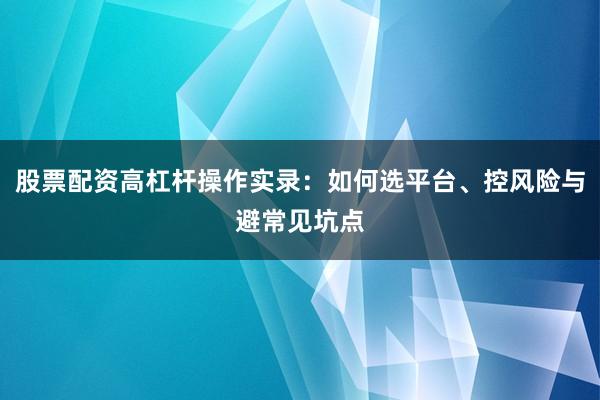 股票配资高杠杆操作实录：如何选平台、控风险与避常见坑点