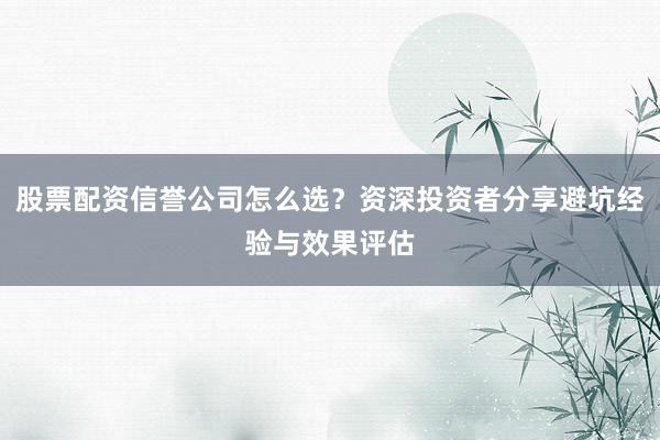 股票配资信誉公司怎么选？资深投资者分享避坑经验与效果评估
