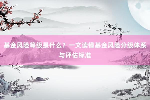 基金风险等级是什么？一文读懂基金风险分级体系与评估标准