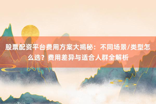 股票配资平台费用方案大揭秘：不同场景/类型怎么选？费用差异与适合人群全解析