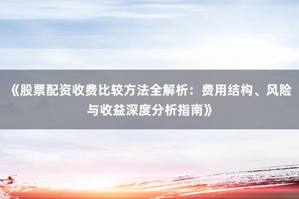 《股票配资收费比较方法全解析：费用结构、风险与收益深度分析指南》