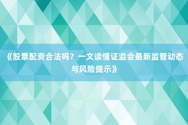 《股票配资合法吗？一文读懂证监会最新监管动态与风险提示》