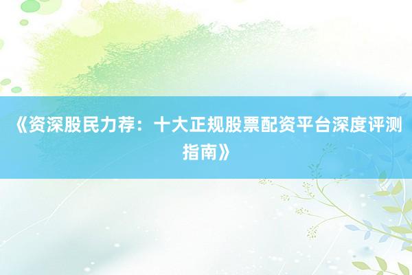 《资深股民力荐：十大正规股票配资平台深度评测指南》