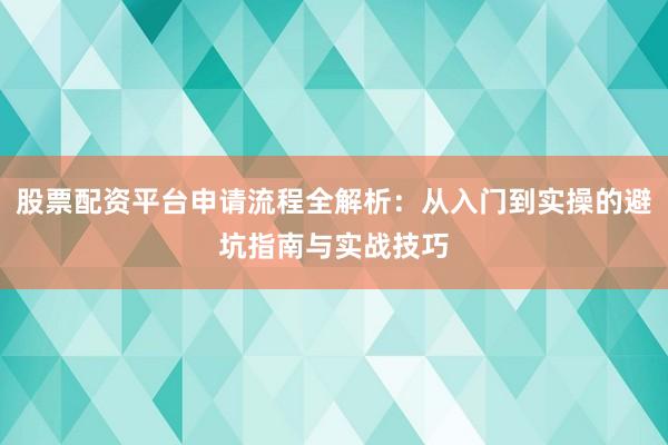 股票配资平台申请流程全解析：从入门到实操的避坑指南与实战技巧