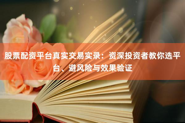 股票配资平台真实交易实录：资深投资者教你选平台、避风险与效果验证