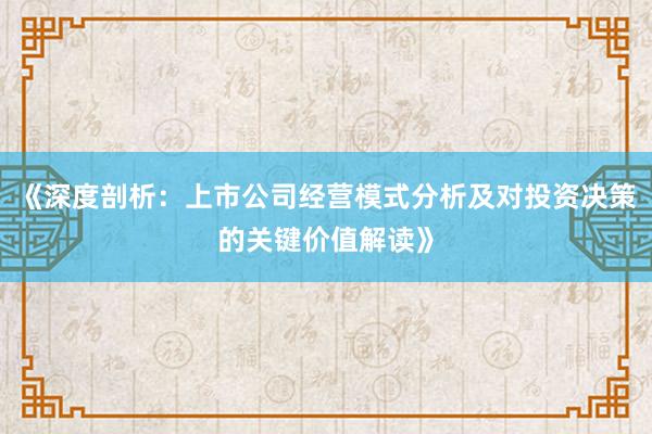 《深度剖析：上市公司经营模式分析及对投资决策的关键价值解读》