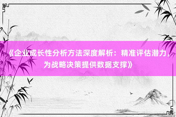 《企业成长性分析方法深度解析：精准评估潜力，为战略决策提供数据支撑》