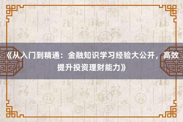 《从入门到精通：金融知识学习经验大公开，高效提升投资理财能力》