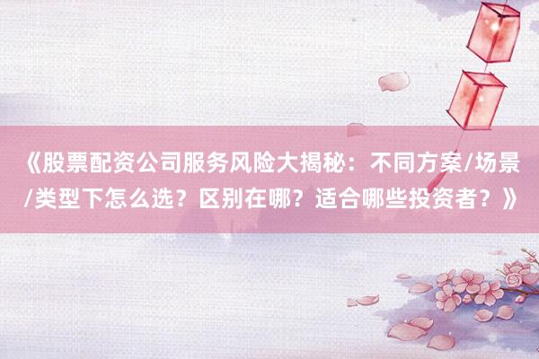 《股票配资公司服务风险大揭秘：不同方案/场景/类型下怎么选？区别在哪？适合哪些投资者？》