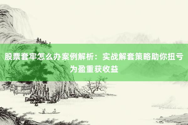股票套牢怎么办案例解析：实战解套策略助你扭亏为盈重获收益