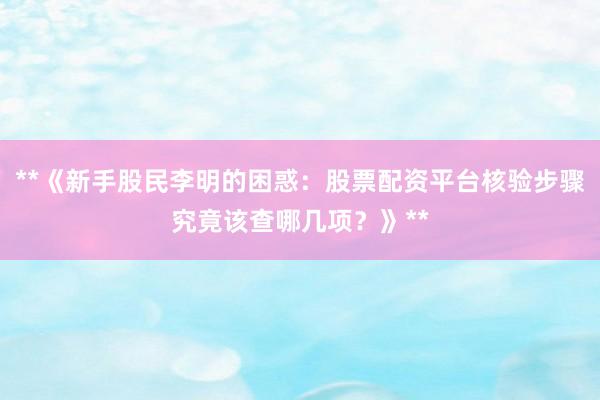 **《新手股民李明的困惑：股票配资平台核验步骤究竟该查哪几项？》**