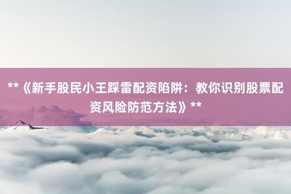 **《新手股民小王踩雷配资陷阱：教你识别股票配资风险防范方法》**