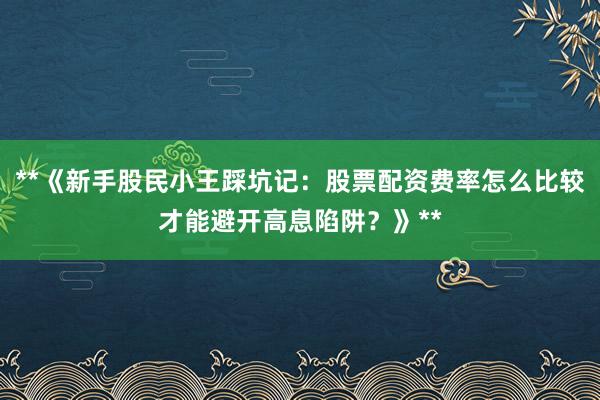 **《新手股民小王踩坑记：股票配资费率怎么比较才能避开高息陷阱？》**