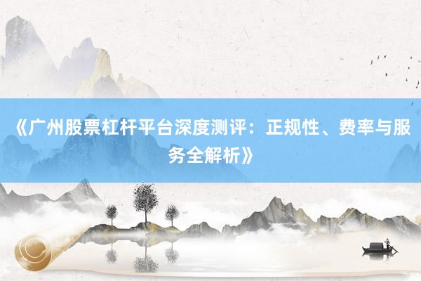 《广州股票杠杆平台深度测评：正规性、费率与服务全解析》