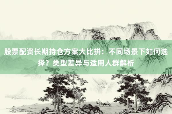 股票配资长期持仓方案大比拼：不同场景下如何选择？类型差异与适用人群解析
