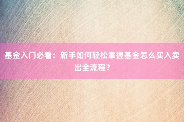 基金入门必看：新手如何轻松掌握基金怎么买入卖出全流程？