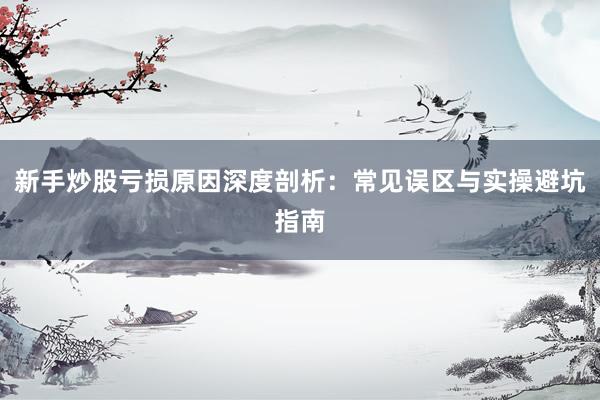 新手炒股亏损原因深度剖析：常见误区与实操避坑指南