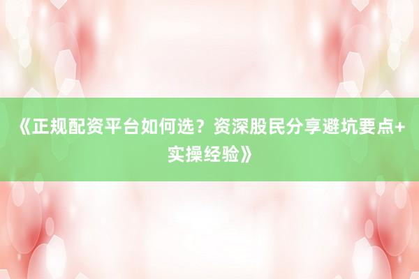 《正规配资平台如何选？资深股民分享避坑要点+实操经验》