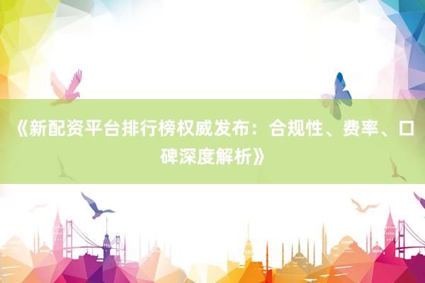 《新配资平台排行榜权威发布：合规性、费率、口碑深度解析》