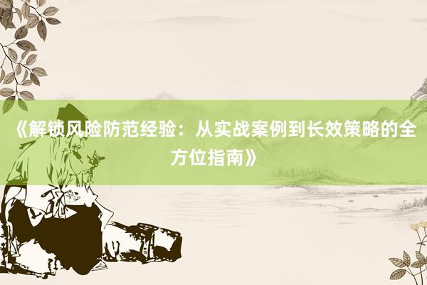 《解锁风险防范经验：从实战案例到长效策略的全方位指南》