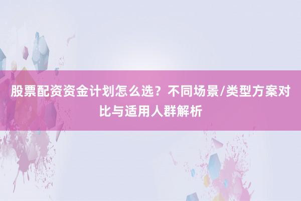 股票配资资金计划怎么选?不同场景/类型方案对比与适用人群解析
