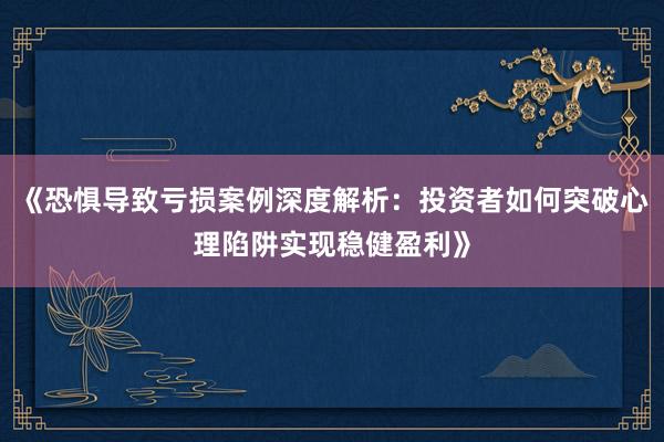 《恐惧导致亏损案例深度解析:投资者如何突破心理陷阱实现稳健盈利》