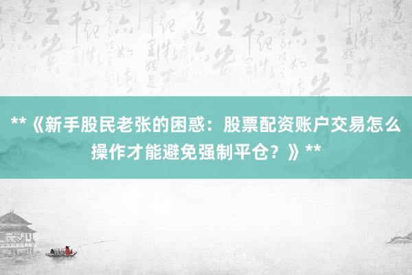 **《新手股民老张的困惑：股票配资账户交易怎么操作才能避免强制平仓？》**