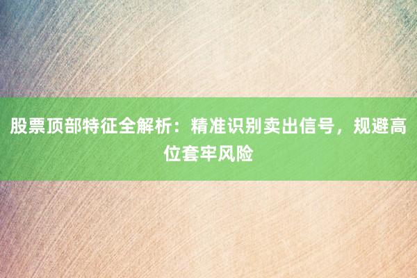 股票顶部特征全解析：精准识别卖出信号，规避高位套牢风险