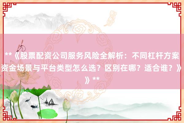**《股票配资公司服务风险全解析：不同杠杆方案、资金场景与平台类型怎么选？区别在哪？适合谁？》**