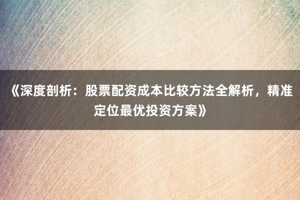 《深度剖析：股票配资成本比较方法全解析，精准定位最优投资方案》