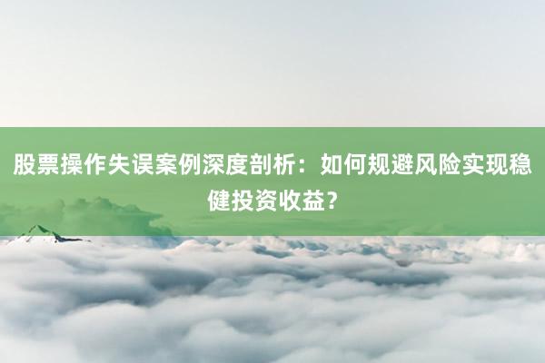 股票操作失误案例深度剖析：如何规避风险实现稳健投资收益？